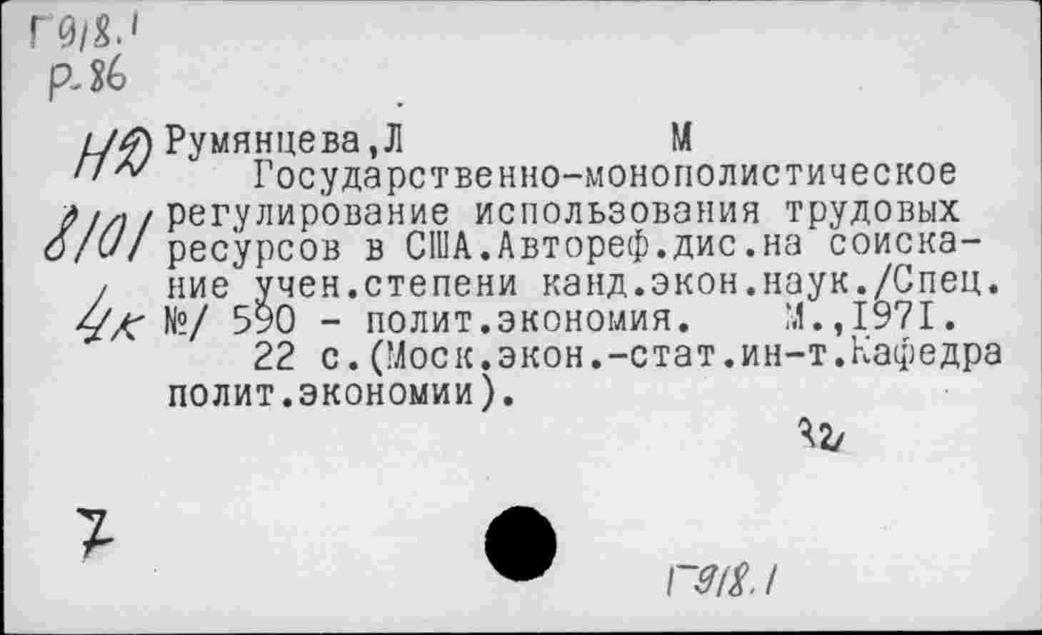 ﻿Румянцева,Л	М
Государственно-монополистическое регулирование использования трудовых ресурсов в США.Автореф.дис.на соискание учен.степени канд.экон.наук./Спец. №/ 590 - полит.экономия. М.,1971.
22 с.(Моск.экон.-стат.ин-т.Кафедра полит.экономии).
42/
ГМ /